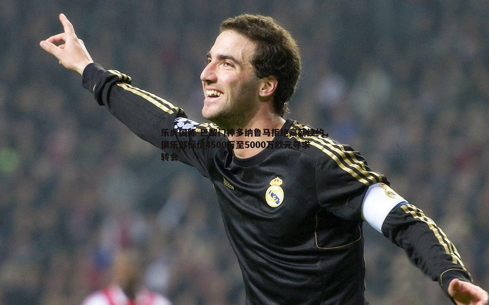 巴黎门神多纳鲁马拒绝高薪续约，俱乐部标价4500万至5000万欧元寻求转会