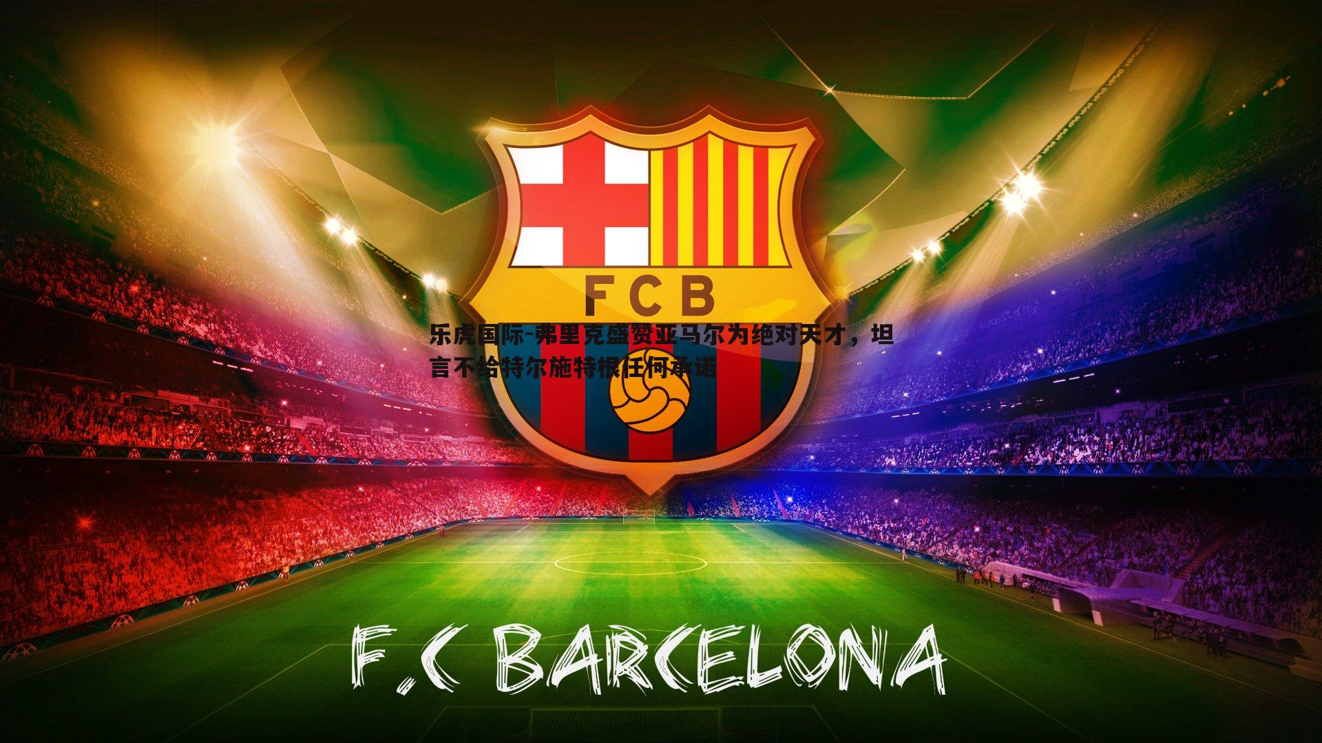 弗里克盛赞亚马尔为绝对天才，坦言不给特尔施特根任何承诺